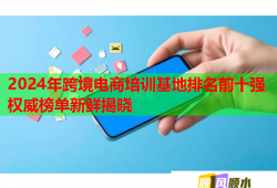 2024年跨境電商培訓(xùn)基地排名前十強權(quán)威榜單新鮮揭曉