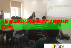 跨境國際電商實戰(zhàn)培訓助力全球市場快速拓展